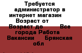 Требуется администратор в интернет магазин.  › Возраст от ­ 22 › Возраст до ­ 40 - Все города Работа » Вакансии   . Брянская обл.